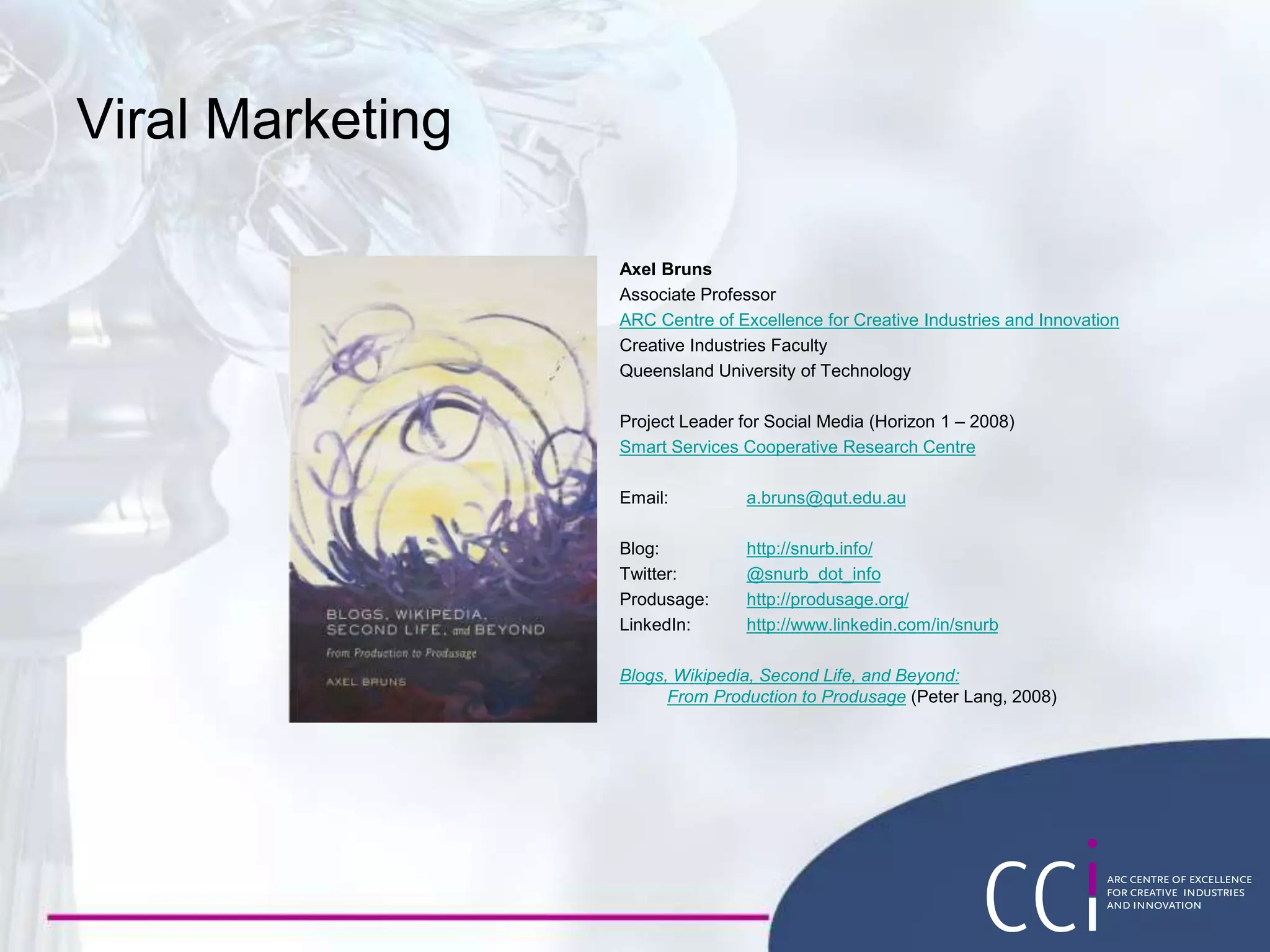 Viral Marketing
Axel Bruns
Associate Professor
ARC Centre of Excellence for Creative Industries and Innovation
Creative Industries Faculty
Queensland University of Technology
Project Leader for Social Media (Horizon 1 – 2008)
Smart Services Cooperative Research Centre
Email: a.bruns@qut.edu.au
Blog: http://snurb.info/
Twitter: @snurb_dot_info
Produsage: http://produsage.org/
LinkedIn: http://www.linkedin.com/in/snurb
Blogs, Wikipedia, Second Life, and Beyond:
From Production to Produsage (Peter Lang, 2008)
 