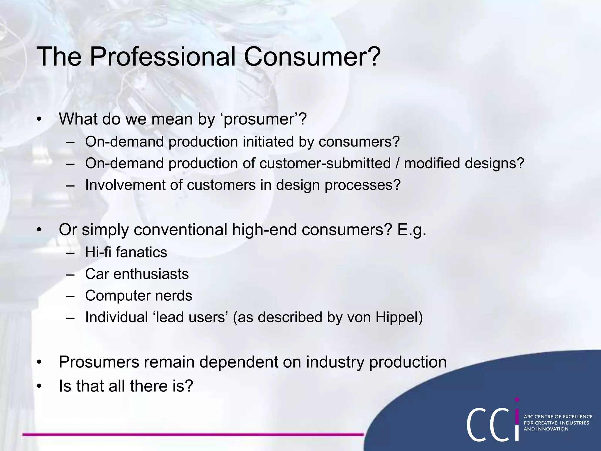 The Professional Consumer?
• What do we mean by ‘prosumer’?
– On-demand production initiated by consumers?
– On-demand production of customer-submitted / modified designs?
– Involvement of customers in design processes?
• Or simply conventional high-end consumers? E.g.
– Hi-fi fanatics
– Car enthusiasts
– Computer nerds
– Individual ‘lead users’ (as described by von Hippel)
• Prosumers remain dependent on industry production
• Is that all there is?
 