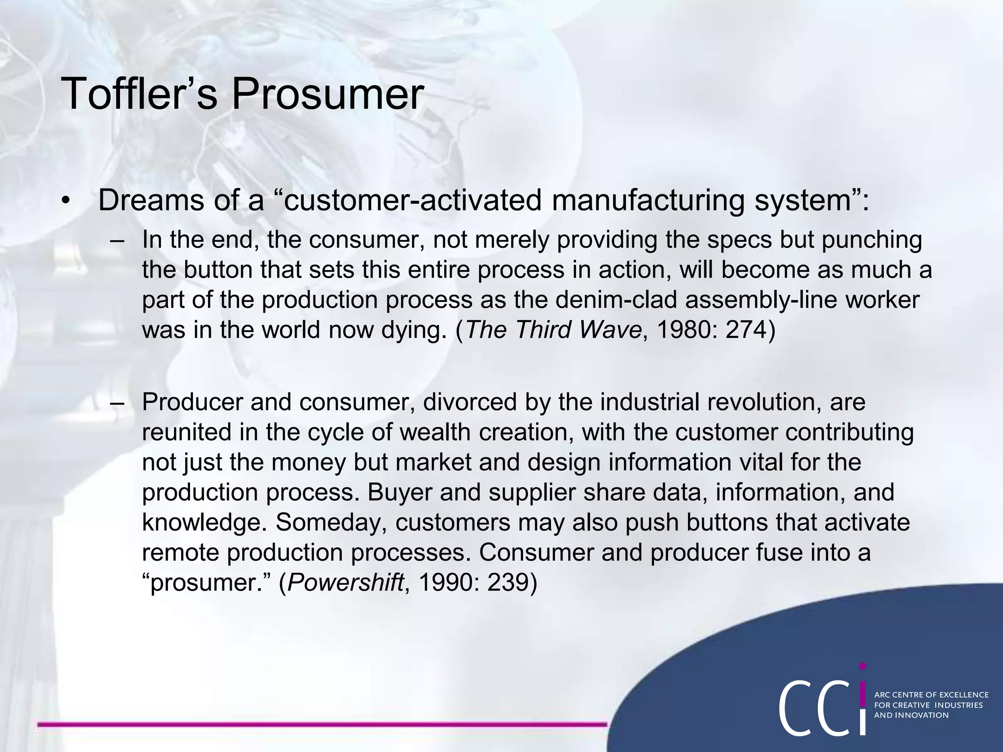 Toffler’s Prosumer
• Dreams of a “customer-activated manufacturing system”:
– In the end, the consumer, not merely providing the specs but punching
the button that sets this entire process in action, will become as much a
part of the production process as the denim-clad assembly-line worker
was in the world now dying. (The Third Wave, 1980: 274)
– Producer and consumer, divorced by the industrial revolution, are
reunited in the cycle of wealth creation, with the customer contributing
not just the money but market and design information vital for the
production process. Buyer and supplier share data, information, and
knowledge. Someday, customers may also push buttons that activate
remote production processes. Consumer and producer fuse into a
“prosumer.” (Powershift, 1990: 239)
 