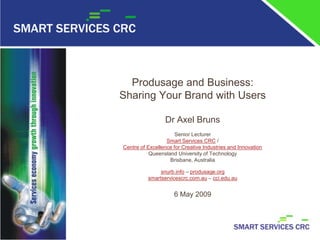 Produsage and Business:
Sharing Your Brand with Users

                 Dr Axel Bruns
                      Senior Lecturer
                  Smart Services CRC /
Centre of Excellence for Creative Industries and Innovation
           Queensland University of Technology
                   Brisbane, Australia

               snurb.info – produsage.org
          smartservicescrc.com.au – cci.edu.au


                     6 May 2009
 