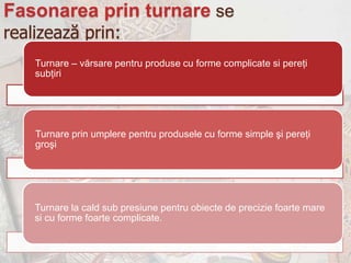 Fasonarea prin turnare se
realizează prin:
    Turnare – vărsare pentru produse cu forme complicate si pereţi
    subţiri




    Turnare prin umplere pentru produsele cu forme simple şi pereţi
    groşi




    Turnare la cald sub presiune pentru obiecte de precizie foarte mare
    si cu forme foarte complicate.
 