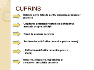 CUPRINS
 Materiile prime folosite pentru obţinerea produselor
 ceramice

  Obţinerea produselor ceramice si influenţa
  acesteia asupra calităţii


  Tipuri de produse ceramice


  Sortimentul mărfurilor ceramice pentru menaj


   Calitatea mărfurilor ceramice pentru
   menaj

 Marcarea, ambalarea, depozitarea şi
 transportul articolelor ceramice
 
