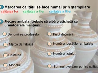 Marcarea calităţii se face numai prin ştampilare
calitatea I-a    calitatea a II-a   calitatea a III-a


  Fiecare ambalaj trebuie să aibă o etichetă cu
  următoarele menţiuni:

     Denumirea produselor              Felul decorării


      Marca de fabrică                 Numărul bucăţilor ambalate


     Calitatea                         Numărul lotului;


      Modelul                          Semnul avertizor pentru calitate
 