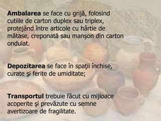 Ambalarea se face cu grijă, folosind
cutiile de carton duplex sau triplex,
protejând între articole cu hârtie de
mătase, creponată sau manşon din carton
ondulat.


Depozitarea se face în spaţii închise,
curate şi ferite de umiditate;


Transportul trebuie făcut cu mijloace
acoperite şi prevăzute cu semne
avertizoare de fragilitate.
 