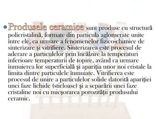 sunt produse cu structură
policristalină, formate din particula aglomerate unite
între ele, ca urmare a fenomenelor fizico-chimice de
sinterizare şi vitrifiere. Sinterizarea este procesul de
aderare a particulelor prin încălzire la temperaturi
inferioare temperaturii de topire, având ca urmare
înmuierea lor superficială şi apariţia unor noi cristale la
limita dintre particulele înmuiate. Vitrifierea este
procesul de unire a particulelor solide datorită apariţiei
unei faze lichide (sticloase) şi a separării unei faze
cristaline noi cu micşorarea porozităţii produsului
ceramic.
 