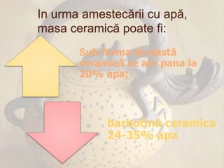 In urma amestecării cu apă,
masa ceramică poate fi:
       Sub forma de pastă
       ceramică ce are pana la
       20% apa;



            barbotină ceramica
            24-35% apa
 