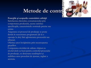 Metode de control  Funcţiile şi scopurile controlului calităţii Satisfacerea clientului, consumatorului prin comportarea produsului, acesta satisface specificaţiile, caracteristicile nominale precise sau cerute. Asigurarea că procesul de producţie se poate derula în succesiunea programată (de la o operaţie la alta) fără aglomerarea procesului sau rebuturi.  Oferirea unor învăţăminte prin recunoaşterea greşelilor. Compararea nivelului de calitate obţinut cu nivelul dorit ca bază pentru controlul procesului de producţie, cu detectarea tendinţelor şi stabilirea unor proceduri de ajustare, reglare a acestuia. 