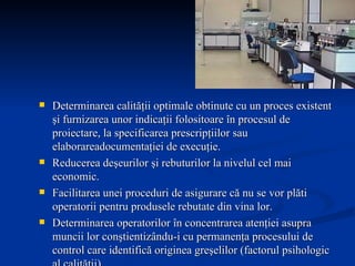Determinarea calităţii optimale obtinute cu un proces existent şi furnizarea unor indicaţii folositoare în procesul de proiectare, la specificarea prescripţiilor sau elaborareadocumentaţiei de execuţie. Reducerea deşeurilor şi rebuturilor la nivelul cel mai economic.  Facilitarea unei proceduri de asigurare că nu se vor plăti operatorii pentru produsele rebutate din vina lor. Determinarea operatorilor în concentrarea atenţiei asupra muncii lor conştientizându-i cu permanenţa procesului de control care identifică originea greşelilor (factorul psihologic al calităţii). Permiterea revizuirii cantităţii cerute, astfel încât cantitatea de calitate corespunzătoare să poată fi realizată în profida existenţei unui procent de rebut inevitabil. 