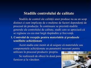 Stadiile controlului de calitate Stadiile de control ale calităţii unor produse nu au un scop distinct ci sunt implicate de o mulţime de factori dependenţi de procesul de producţie. În continuare se prezintă stadiile generale ale controlului de calitate, stadii care se apreciază că se regăsesc cu cea mai largă răspândire şi frecvenţă. 1. Controlul de recepţie pentru materialele şi produsele semifinite achiziţionate Acest stadiu este menit să să asigure că materialele sau componentele achiziţionate au parametrii necesari pentru utilizare în procesul productiv propriu.  Se realizează de obicei în două puncte separate : la furnizor şi la vânzător. 