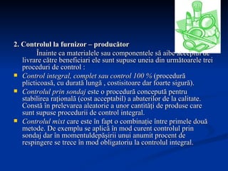 2. Controlul la furnizor – producător Înainte ca materialele sau componentele să aibe acceptul de livrare către beneficiari ele sunt supuse uneia din următoarele trei proceduri de control : Control integral, complet sau control 100 %  (procedură plicticoasă, cu durată lungă , costisitoare dar foarte sigură). Controlul prin sondaj  este o procedură concepută pentru stabilirea raţională (cost acceptabil) a abaterilor de la calitate. Constă în prelevarea aleatorie a unor cantităţi de produse care sunt supuse procedurii de control integral. Controlul mixt  care este în fapt o combinaţie între primele două metode. De exemplu se aplică în mod curent controlul prin sondaj dar în momentuldepăşirii unui anumit procent de respingere se trece în mod obligatoriu la controlul integral. 