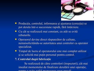 Producţia, controlul, informarea şi ajustarea (corecţia) se pot derula într-o succesiune rapidă, fără întârziere. Cu cât se realizează mai constant, cu atât se evită rebuturile. Operaorul devine direct răspunzător de calitate, nemaisolicitându-se autoritatea unui controlor ca operator specializat. Timpul de lucru al operatorului este mai complet utilizat şi se solicită mai puţin personal pentru control. 7. Controlul după fabricaţie Se realizează de către controlori (inspectori), cât mai imediat momentului de finalizare derulării unei operaţie, pentru a evita astfel propagarea unor greşeli. 