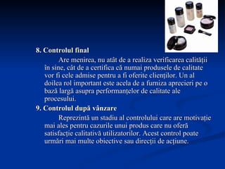 8. Controlul final Are menirea, nu atât de a realiza verificarea calităţii în sine, cât de a certifica că numai produsele de calitate vor fi cele admise pentru a fi oferite clienţilor. Un al doilea rol important este acela de a furniza aprecieri pe o bază largă asupra performanţelor de calitate ale procesului. 9. Controlul după vânzare Reprezintă un stadiu al controlului care are motivaţie mai ales pentru cazurile unui produs care nu oferă satisfacţie calitativă utilizatorilor.  Acest control poate urmări mai multe obiective sau direcţii de acţiune. 