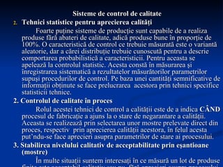 Sisteme de control de calitate Tehnici statistice pentru aprecierea calităţi Foarte puţine sisteme de producţie sunt capabile de a realiza produse fără abateri de calitate, adică produse bune în proporţie de 100%. O caracteristică de control ce trebuie măsurată este o variantă aleatorie, dar a cărei distribuţie trebuie cunoscută pentru a descrie comportarea probabilistică a caracteristicii. Pentru aceasta se apelează la controlul statistic. Acesta constă în măsurarea şi înregistrarea sistematică a rezultatelor măsurătorilor parametrilor supuşi procedurilor de control. Pe baza unei cantităţi semnificative de informaţii obţinute se face prelucrarea  acestora prin tehnici specifice statisticii tehnice. 2. Controlul de calitate în proces Rolul acestei tehnici de control a calităţii este de a indica  CÂND  procesul de fabricaţie a ajuns la o stare de negarantare a calităţii. Aceasta se realizează prin selectarea unor mostre prelevate direct din proces, respectiv  prin aprecierea calităţii acestora, în felul acesta put’ndu-se face aprecieri asupra parametrilor de stare ai procesului. 3. Stabilirea nivelului calitativ de acceptabilitate prin eşantioane (mostre) În multe situaţii suntem interesaţi în ce măsură un lot de produse finite este acceptabil calitativ sau nu, fără aprecieri asupra procesului de fabricaţie. Tehnica eşantioanelor (mostrelor) de acceptabilitate are ca scop separarea loturilor de calitate acceptabilă şi incacceptabilă pe baza rezultatelor controlului unei cantităţi de mostre prelevate aleator din lot. 
