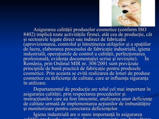 Asigurarea calităţii produselor cosmetice (conform ISO 8402) implică toate activităţile firmei, atât cea de producţie, cât şi sectoarele legate direct sau indirect de fabricaţie (aprovizionarea, controlul şi întreţinerea utilajelor şi a spaţiilor de lucru, elaborarea procesului de fabricaţie industrială, igiena industrială, operaţiunile de control a calităţii, perfecţionarea profesională, evidenţa documentaţiei scrise şi revizuite).  În România, prin Ordinul MIR nr. 308/2001 sunt prevăzute principiile de bună practică de fabricaţie pentru produsele cosmetice. Prin aceasta se evită realizarea de loturi de produse cosmetice cu deficienţe de calitate, care ar influenţa siguranţa în utilizare.  Departamentul de producţie are rolul cel mai important în asigurarea calităţii, prin respectarea procedeelor şi instrucţiunilor care au fost întocmite, analizarea unor deficienţe de calitate urmată de implementarea acţiunilor de îmbunătăţire şi monitorizare pentru corectarea deficienţelor. Igiena industrială are o mare importanţă în asigurarea calităţii produsulu cosmetic, deoarece prezenţa sau dezvoltarea microorganismelor în produs poate deteriora produsul în toate fazele de fabricaţie. Trebuie respectată şi igiena personalului, precum şi evitarea prezenţei apei, a prafului din atmosferă, a insectelor  etc. 
