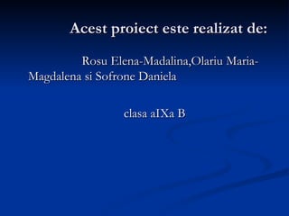 Acest proiect este realizat de: Rosu Elena-Madalina,Olariu Maria-Magdalena si Sofrone Daniela clasa aIXa B 