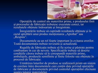 Operaţiile de control ale materiilor prime, a produsului finit şi procesului de fabricaţie trebuiesc executate corect, iar rezultatele obţinute îndosariate şi înregistrate. Înregistrările trebuie să cuprindă rezultatele obţinute şi în cazul aprobării unui produs menţionarea „Aprobat” sau „Respins”. Documentele au un rol foarte important în evitarea erorilor. Toată documentaţia trebuie revizuită şi actualizată. Regulile de fabricaţie trebuie să fie scrise şi păstrate pentru confruntare în caz de nevoie. Specificaţiile trebuie să descrie condiţiile cărora trebuie să le corespundă materiile prime, ambalajele, produsele semifinite şi finite folosite sau obţinute în procesul de fabricaţie. Urmărirea loturilor de produse se realizează printr-un sistem de corelare între documentele care conţin date privind operaţiile de fabricare şi documentele privind controlul operaţiilor efectuate asupra tuturor materialelor. Auditarea calităţii trebuie realizată cu regularitate de personal competent care să evalueze sistemul de calitate în general şi să existe posibilitatea elaborării unor acţiuni de îmbunătăţire a activităţii. 
