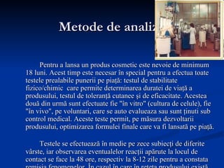 Metode de analiz ă Pentru a lansa un produs cosmetic este nevoie de minimum 18 luni. Acest timp este necesar în special pentru a efectua toate testele prealabile punerii pe piaţă: testul de stabilitate fizico/chimic  care permite determinarea duratei de viaţă a produsului, testul de toleranţă cutanee şi de eficacitate. Acestea două din urmă sunt efectuate fie "în vitro" (cultura de celule), fie "în vivo", pe voluntari, care se auto evalueaza sau sunt ţinuti sub control medical. Aceste teste permit, pe măsura dezvoltarii produsului, optimizarea formulei finale care va fi lansată pe piaţă. Testele se efectuează în medie pe zece subiecţi de diferite vârste, iar observarea eventualelor reacţii apărute la locul de contact se face la 48 ore, respectiv la 8-12 zile pentru a constata remisia fenomenelor. În cazul în care în reţeta produsului există ingrediente cunoscute ca având potenţial de inducere a unor reacţii de sensibilizare a pielii se utilizează tehnica aplicării repetate (testul Dreize modificat). 