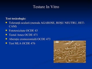 Testare In Vitro Test toxicologic: Toleranţă oculară (metoda AGAROSE, ROŞU NEUTRU, HET-CAM) Fototoxicitate OCDE 43 Testul Ames OCDE 471 Aberaţie cromozomială OCDE 473 Test MLA OCDE 476 