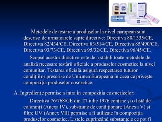   Metodele de testare a produselor la nivel european sunt descrise de urmatoarele sapte directive: Directiva 80/1335/CE, Directiva 82/434/CE, Directiva 83/514/CE, Directiva 85/490/CE, Directiva 93/73/CE, Directiva 95/32/CE, Directiva 96/45/CE. Scopul acestor directive este de a stabili toate metodele de analiză necesare testării oficiale a produselor cosmetice la nivel comunitar. Testarea oficială asigură respectarea tuturor condiţiilor prescrise de Uniunea Europeană în ceea ce priveşte compoziţia produselor cosmetice: A. Ingrediente permise a intra în compoziţia cosmeticelor:   Directiva 76/768/CE din 27 iulie 1976 conţine şi o listă de coloranţi (Anexa IV), substanţe de condiţionare (Anexa V) şi filtre UV (Annex VII) permise a fi utilizate în compoziţia produselor cosmetice. Listele cuprinzând substanţele ce pot fi utilizate în compoziţia produselor cosmetice sunt stabilite în România prin ordin al Ministerului Sănătăţii, şi cuprind: 