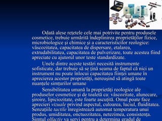 Odată alese reţetele cele mai potrivite pentru produsele cosmetice, trebuie urmărită îndeplinirea proprietăţilor fizice, microbiologice şi chimice şi a caracteristicilor reologice: vâscozitatea, capacitatea de dispersare, etalarea, extrudabilitatea, capacitatea de pulverizare, toate acestea fiind apreciate cu ajutorul unor teste standardizate. Unele dintre aceste testări necesită instrumente sofisticate, dar trebuie să se ţină seama de faptul că nici un instrument nu poate înlocui capacitatea fiinţei umane în aprecierea acestor proprietăţi, nereuşind să atingă toate nuanţele simţurilor umane Sensibilitatea umană la proprietăţi reologice ale produselor cosmetice şi de toaletă ca: vâscozitate, alunecare, şiroire, lipiciozitate, este foarte ascuţită. Omul poate face aprecieri  vizuale  privind aspectul, culoarea, luciul, fluiditatea. Senzaţiile  tactile  înregistrează automat temperatura unui produs, umiditatea, onctuozitatea, netezimea, consistenţa. Simţul  olfactiv  va servi pentru a determina gradul de aromatizare al produsului,  auzul  va selecta şi înregistra orice sunet făcut de produsul care trece printr-o pompă sau printr-o duză, iar  gustul , pentru produsele cu utilizare orală, ne va permite identificarea lor şi determinarea persistenţei senzaţiei respective. 