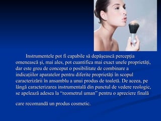 Instrumentele pot fi capabile să depăşească percepţia omenească şi, mai ales, pot cuantifica mai exact unele proprietăţi, dar este greu de conceput o posibilitate de combinare a indicaţiilor aparatelor pentru diferite proprietăţi în scopul caracterizării în ansamblu a unui produs de toaletă. De aceea, pe lângă caracterizarea instrumentală din punctul de vedere reologic, se apelează adesea la “reometrul uman” pentru o apreciere finală care recomandă un produs cosmetic.   