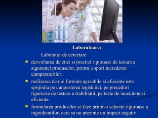 Laboratoare: Laborator de cercetare dezvoltarea de etici si practici riguroase de testare a sigurantei produselor, pentru a spori increderea cumparatorilor. realizarea de noi formule agreabile si eficiente este sprijinita pe cunoasterea legislatiei, pe proceduri riguroase de testare a stabilitatii, pe teste de inocuitate si eficienta.  formularea produselor se face printr-o selectie riguroasa a ingredientilor, care sa nu prezinte un impact negativ asupra mediului ambiant, iar respectul pentru viata exclude testarile produselor efectuate pe animale. 
