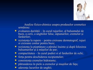Analize fizico-chimice asupra produselor cosmetice urmăresc: evaluarea durităţii – în cazul rujurilor, al balsamului de buze, a cerii, a unghiilor false, săpunurilor, cremelor şi fardurilor; rezistenţa la rupere – pentru creioane dermatograf, rujuri si creioane contur pentru buze; rezistenţa la pieptănare a părului înainte şi după folosirea balsamurilor şi a măştilor de par; compactitatea – în cazul pudrei si al fardurilor de ochi; forţa pentru deschiderea recipientelor; consistenţa cremelor hidratante; pătrunderea în piele a cremelor şi maştilor de faţa; aderenţa lacurilor de unghii; forţa de pompare a spay-urilor. 