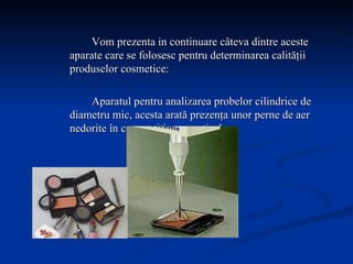Vom prezenta in continuare câteva dintre aceste aparate care se folosesc pentru determinarea calităţii produselor cosmetice: Aparatul pentru analizarea probelor cilindrice de diametru mic, acesta arată prezenţa unor perne de aer nedorite în compoziţia cosmeticelor.  