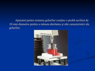 Aparatul pentru testarea gelurilor conţine o probă acrilică de 10 mm diametru pentru a măsura duritatea şi alte caracteristici ale gelurilor.  