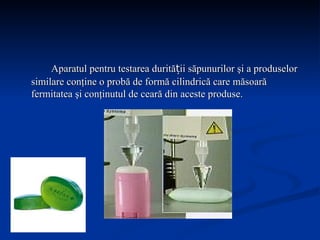 Aparatul pentru testarea durității săpunurilor şi a produselor similare conţine o probă de formă cilindrică care măsoară fermitatea şi conţinutul de ceară din aceste produse. 