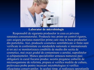 Laborator de microbiologie Responsabil de siguranta produselor in ceea ce priveste sanatatea consumatorului. Produsele trec printr-un control riguros, care asigura puritatea materiilor prime care stau la baza produselor din portofoliu. Aici, produsele cosmetice semifabricate si finite sunt verificate in conformitate cu standardele nationale si internationale si tot aici se monitorizeaza conditiile de mediu din sectia de cosmetice, mai exact gradul de contaminare a aerului, suprafetelor si echipamentelor. Munca specialistilor urmeaza numerosi pasi obligatorii in cazul fiecarui produs: acestia pregatesc culturile de microorganisme de referinta, prepara si verifica mediile de cultura, preleveaza probe pentru incercari microbiologice si verifica eficacitatea conservantilor. In acelasi timp, ei realizeaza operatiunile de intretinere si verificare a performantelor echipamentelor. 