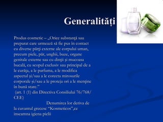 Generalit ăţ i Produs cosmetic – „Orice substanţă sau preparat care urmează să fie pus în contact cu diverse părţi externe ale corpului uman, precum piele, păr, unghii, buze, organe genitale externe sau cu dinţii şi mucoasa bucală, cu scopul exclusiv sau principal de a le curăţa, a le parfuma, a le modifica aspectul şi/sau a le corecta mirosurile corporale şi/sau a le proteja ori a le menţine în bună stare.” (art. 1 (1) din Directiva Consiliului 76/768/CEE)  Denumirea lor deriva de la cuvantul grecesc “Kosmeticos”,ce inseamna igiena pielii   