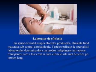 Laborator de eficienta Isi spune cuvantul asupra efectelor produselor, eficienta fiind masurata sub control dermatologic. Testele realizate de specialistii laboratorului determina daca un produs indeplineste intr-adevar rolul pentru care a fost creat si daca efectele sale sunt benefice pe termen lung.   