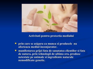 Activitati pentru protectia mediului prin care se asigura ca munca si produsele  nu afecteaza mediul inconjurator.  manifestarea grijei fata de sanatatea clientilor si fata de natura, prin tehnologii de ultima ora, produse netestate pe animale si ingrediente naturale nemodificate genetic. 
