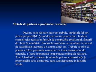 Metode de păstrare a produselor cosmetice Dacă nu sunt păstrate așa cum trebuie, produsele își pot pierde proprietățile și pot deveni nocive pentru tine. Textura cosmeticelor rezista în funcție de compoziția produsului, factorii de clima și umiditate. Produsele cosmetice au de obicei termenul de valabilitate începand de la unu la trei ani. Trebuie să stim că pentru a folosi produsele cosmetice pe toata perioada lor de garanție, e foarte importantă temperatura optimă de păstrare. Asa că fardurile, cremele și lotiunile pot avea consistența și proprietățile de la desfacere, dacă sunt depozitate in locurile ideale.  