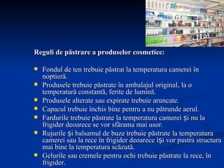 Reguli de păstrare a produselor cosmetice:  Fondul de ten trebuie păstrat la temperatura camerei în noptieră. Produsele trebuie păstrate în ambalajul original, la o temperatură constantă, ferite de lumină. Produsele alterate sau expirate trebuie aruncate.  Capacul trebuie închis bine pentru a nu pătrunde aerul.  Fardurile trebuie păstrate la temperatura camerei și nu la frigider deoarece se vor sfărama mai usor.  Rujurile și balsamul de buze trebuie păstrate la temperatura camerei sau la rece în frigider deoarece își vor pastra structura mai bine la temperatura scăzută.  Gelurile sau cremele pentru ochi trebuie păstrate la rece, în frigider.  Cremele și uleiurile pentru corp au o actiune mult mai bună dacă sunt păstrate la temperatura camerei, deoarece ele vor intra mai usor in piele, o vor hidrata.  