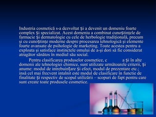 Industria cosmetică s-a dezvoltat și a devenit un domeniu foarte complex și specializat. Acest domeniu a combinat cunoștinţele de farmacie și dermatologie cu cele de herbologie tradiţională, precum şi cu cunoștinţe moderne despre procesarea tehnologică şi elemente foarte avansate de psihologie de marketing. Toate acestea pentru a exploata şi satisface instinctele omului de a-şi dori să fie considerat atragător sănătos în mediul său social . Pentru clasificarea produselor cosmetice, c a și în alte domenii ale tehnologiei chimice, sunt utilizate următoarele criterii, și anume: modul de intrebuințare și efect, modul de prezentare etc.; insă cel mai frecvent intalnit este modul de clasificare în functie de finalitate și respectiv de scopul utilizării – scopuri de fapt pentru care sunt create toate produsele cosmetice. 