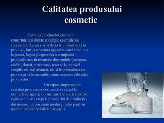 Calitatea produsului cosmetic  Calitatea produsului cosmetic constituie una dintre condiţiile esenţiale ale succesului. Aceasta se reflectă în primul rând în produse, într-o structură organizatorică bine pus la punct, logică şi operativă a companiei producătoare, în resursele disponibile (personal, cladiri, dotări, aparatură), resurse la un nivel stinţific cât mai avansat, cât şi în procedeele de producţie şi în materiile prime necesare fabricării produselor. Un aspect important în calitatea produselor cosmetice se referă la normele de igienă, norme care trebuie respectate riguros în toate etapele procesului de producţie, din momentul cercetării noului produs până în momentul comercializării acestuia. 