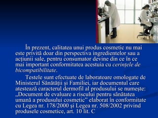 În prezent, calitatea unui produs cosmetic nu mai este privită doar din perspectiva ingredientelor sau a acţiunii sale, pentru consumator devine din ce în ce mai important conformitatea acestuia cu  cerinţele de bicompatibilitate . Testele sunt efectuate de laboratoare omologate de Ministerul Sănătăţii şi Familiei, iar documentul care atestează caracterul dermofil al produsului se numeşte: „Document de evaluare a riscului pentru sănătatea umană a produsului cosmetic” elaborat în conformitate cu Legea nr. 178/2000 şi Legea nr. 508/2002 privind produsele cosmetice, art. 10 lit. C  