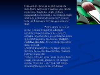 Specialiştii în cosmetică au găsit numeroase metode de a demonstra eficacitatea unui produs cosmetic, de la cele mai simple (pe baza ingredientelor active) până la cele mai complicate (metodele instrumentale aplicate pe voluntari), toate din dorinţa de a convinge consumatorul final.  Pentru a pune pe piaţă un produs cosmetic trebuie însă îndeplinite condiţiile legale, condiţii care au la bază trei concepte fundamentale în conformitate cu natura şi modul de aplicare a produsului:  securitate, calitate, eficacitate . Astfel, o atenţie specială ar trebui acordată:  selectării ingredientelor cosmetice, ca acestea să fie lipsite de toxicitate la concentraţia  prevăzută pentru produsul finit; verificării toleranţei locale pentru produsul finit;  alegerii unui ambalaj adecvat care să menţină calitatea produsului şi să evite, pe cât posibil, riscul utilizării incorecte sau accidentale; 