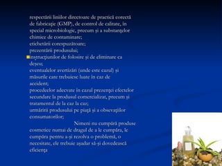 .  respectării liniilor directoare de practică corectă de fabricaţie (GMP), de control de calitate, în special microbiologic, precum şi a substanţelor chimice de contaminare;  etichetării corespuzătoare;  prezentării produsului;  instrucţiunilor de folosire şi de eliminare ca deşeu;  eventualelor avertizări (unde este cazul) şi măsurile care trebuiesc luate în caz de  accident; procedeelor adecvate în cazul prezenţei efectelor secundare la produsul comercializat,  precum şi tratamentul de la caz la caz; urmăririi produsului pe piaţă şi a obsevaţiilor consumatorilor;  Nimeni nu cumpără produse cosmetice numai de dragul de a le cumpăra, le cumpăra pentru a-şi rezolva o problemă, o necesitate, ele trebuie aşadar să-şi dovedească eficienţa 