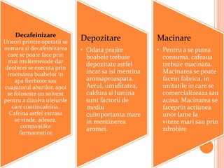 Decafeinizare
Uneori printre operatii se
                             Depozitare               Macinare
numara si decafeinizarea     • Odata prajite          • Pentru a se putea
 care se poate face prin       boabele trebuie          consuma, cafeaua
 mai multemetode dar
                               depozitate astfel        trebuie macinata.
deobicei se executa prin
 imersarea boabelor in         incat sa isi mentina     Macinarea se poate
    apa fierbinte sau          aromaproaspata.          facein fabrica, in
cuajutorul aburilor, apoi      Aerul, umiditatea,       unitatile in care se
 se foloseste un solvent       caldura si lumina        comercializeaza sau
pentru a dizolva uleiurile     sunt factorii de         acasa. Macinarea se
   care contincafeina.         mediu                    faceprin actiunea
  Cafeina astfel extrasa       cuimportanta mare        unor lame la
    se vinde, adesea,          in mentinerea            viteze mari sau prin
       companiilor             aromei.                  zdrobire
      farmaceutice
 