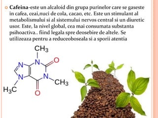    Cafeina-este un alcaloid din grupa purinelor care se gaseste
    in cafea, ceai,nuci de cola, cacao, etc. Este un stimulant al
    metabolismului si al sistemului nervos central si un diuretic
    usor. Este, la nivel global, cea mai consumata substanta
    psihoactiva.. fiind legala spre deosebire de altele. Se
    utilizeaza pentru a reduceoboseala si a sporii atentia
 
