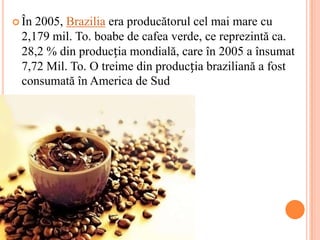  În2005, Brazilia era producătorul cel mai mare cu
 2,179 mil. To. boabe de cafea verde, ce reprezintă ca.
 28,2 % din producția mondială, care în 2005 a însumat
 7,72 Mil. To. O treime din producția braziliană a fost
 consumată în America de Sud
 
