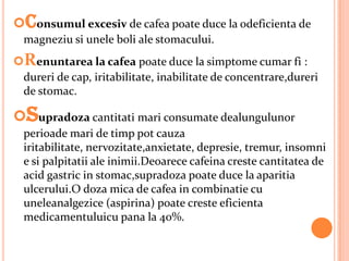 Consumul excesiv de cafea poate duce la odeficienta de
  magneziu si unele boli ale stomacului.
Renuntarea la cafea poate duce la simptome cumar fi :
 dureri de cap, iritabilitate, inabilitate de concentrare,dureri
 de stomac.

Supradoza cantitati mari consumate dealungulunor
  perioade mari de timp pot cauza
  iritabilitate, nervozitate,anxietate, depresie, tremur, insomni
  e si palpitatii ale inimii.Deoarece cafeina creste cantitatea de
  acid gastric in stomac,supradoza poate duce la aparitia
  ulcerului.O doza mica de cafea in combinatie cu
  uneleanalgezice (aspirina) poate creste eficienta
  medicamentuluicu pana la 40%.
 