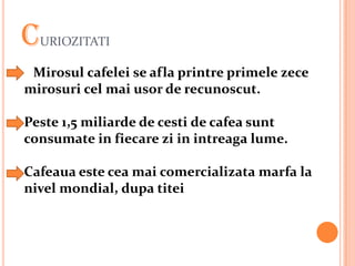 C URIOZITATI

 Mirosul cafelei se afla printre primele zece
mirosuri cel mai usor de recunoscut.

Peste 1,5 miliarde de cesti de cafea sunt
consumate in fiecare zi in intreaga lume.

Cafeaua este cea mai comercializata marfa la
nivel mondial, dupa titei
 