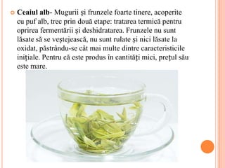    Ceaiul alb- Mugurii și frunzele foarte tinere, acoperite
    cu puf alb, trec prin două etape: tratarea termică pentru
    oprirea fermentării și deshidratarea. Frunzele nu sunt
    lăsate să se veștejească, nu sunt rulate și nici lăsate la
    oxidat, păstrându-se cât mai multe dintre caracteristicile
    inițiale. Pentru că este produs în cantități mici, prețul său
    este mare.
 
