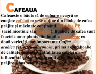 CAFEAUA
Cafeaeste o băutură de culoare neagră ce
conține cofeină care se obține din boabe de cafea
prăjite și măcinate conținând vitamina PP
 (acid nicotinic sau niacină). Boabele de cafea sunt
fructele unor plante din familia Rubiaceae cu
două varietăți mai importante Coffea
arabica și Coffea canephora, prima având boabe
de calitate superioară. Calitatea cafelei e
influențată și de locul de cultivare, depozitare și
prăjire a boabelor de cafea
 