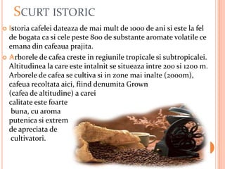 SCURT ISTORIC
 Istoria cafelei dateaza de mai mult de 1000 de ani si este la fel
  de bogata ca si cele peste 800 de substante aromate volatile ce
  emana din cafeaua prajita.
 Arborele de cafea creste in regiunile tropicale si subtropicalei.
  Altitudinea la care este intalnit se situeaza intre 200 si 1200 m.
  Arborele de cafea se cultiva si in zone mai inalte (2000m),
  cafeua recoltata aici, fiind denumita Grown
  (cafea de altitudine) a carei
  calitate este foarte
   buna, cu aroma
  putenica si extrem
  de apreciata de
   cultivatori.
 