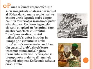 Prima referinta despre cafea–din
 surse inregistrate –dateaza din secolul
 al IX-lea, dar cu multe secole inainte
 existau unele legende arabe despre
 bautura misterioasa si amara cu puteri
 stimulatoare. Conform legendelor,
 ciobanii etiopieni au fost primii care
 au observat efectele.Cuvantul
 “cafea”provine din cuvantul
 italian“caffe”si a fost introdus in
 Europa prin cuvantul in limba
 turca“kahve”care deriva la randul sau
 din cuvantul arab“qahweh”(care
 inseamna stimulant).Originea
 termenului arab este incerta, dar se
 presupune ca ar deriva din numele
 regiunii etiopiene Kaffa unde cafeaua
 era cultivata.
 